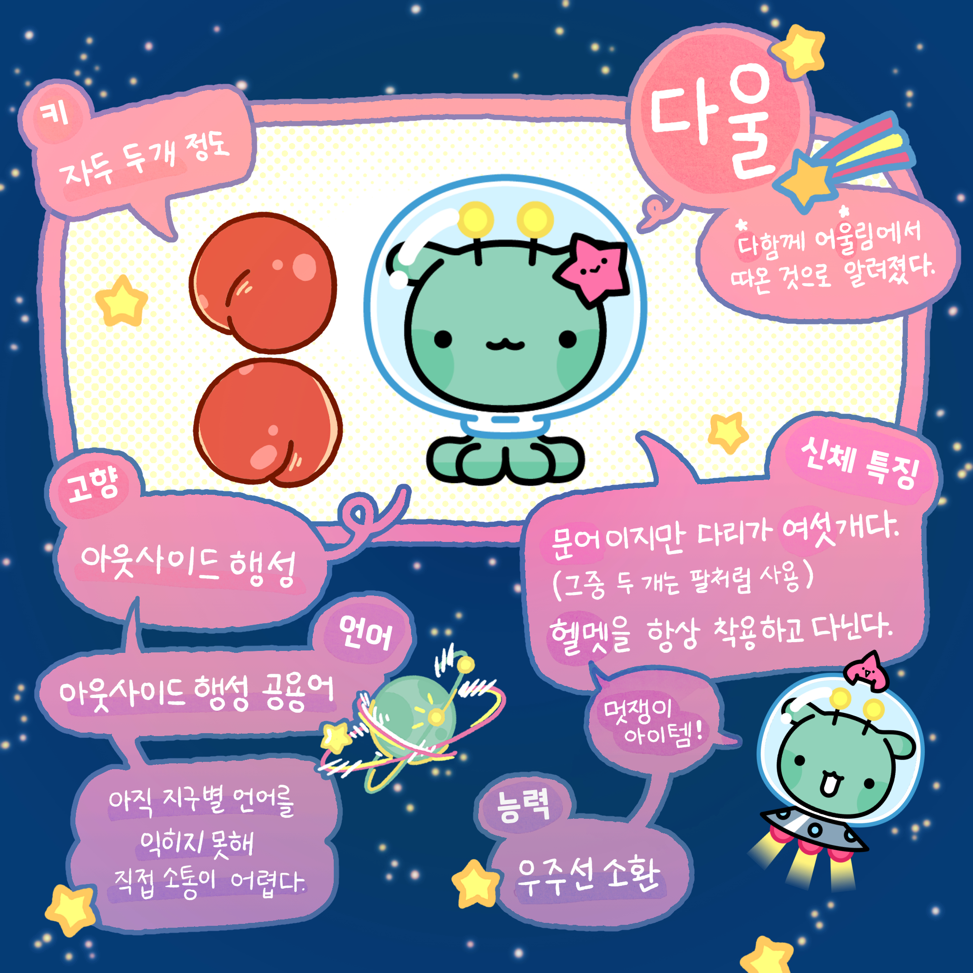 다울:다함께 어울림에서 따온 것으로 알려졌다. 키는 자두 두개정도, 고향은 아운사이드행성, 언어는 아웃사이드 행성 공용어 아직 지구별 언어를 익히지 못해 직접 소통이 어렵다., 신체특징은 문어이지만 다리가 여섯개다.(그 중 두개는 팔처럼 사용) 헬맷을(멋쟁이 아이템)을 항상 착용하고 다닌다. 능력은 우주선 소환