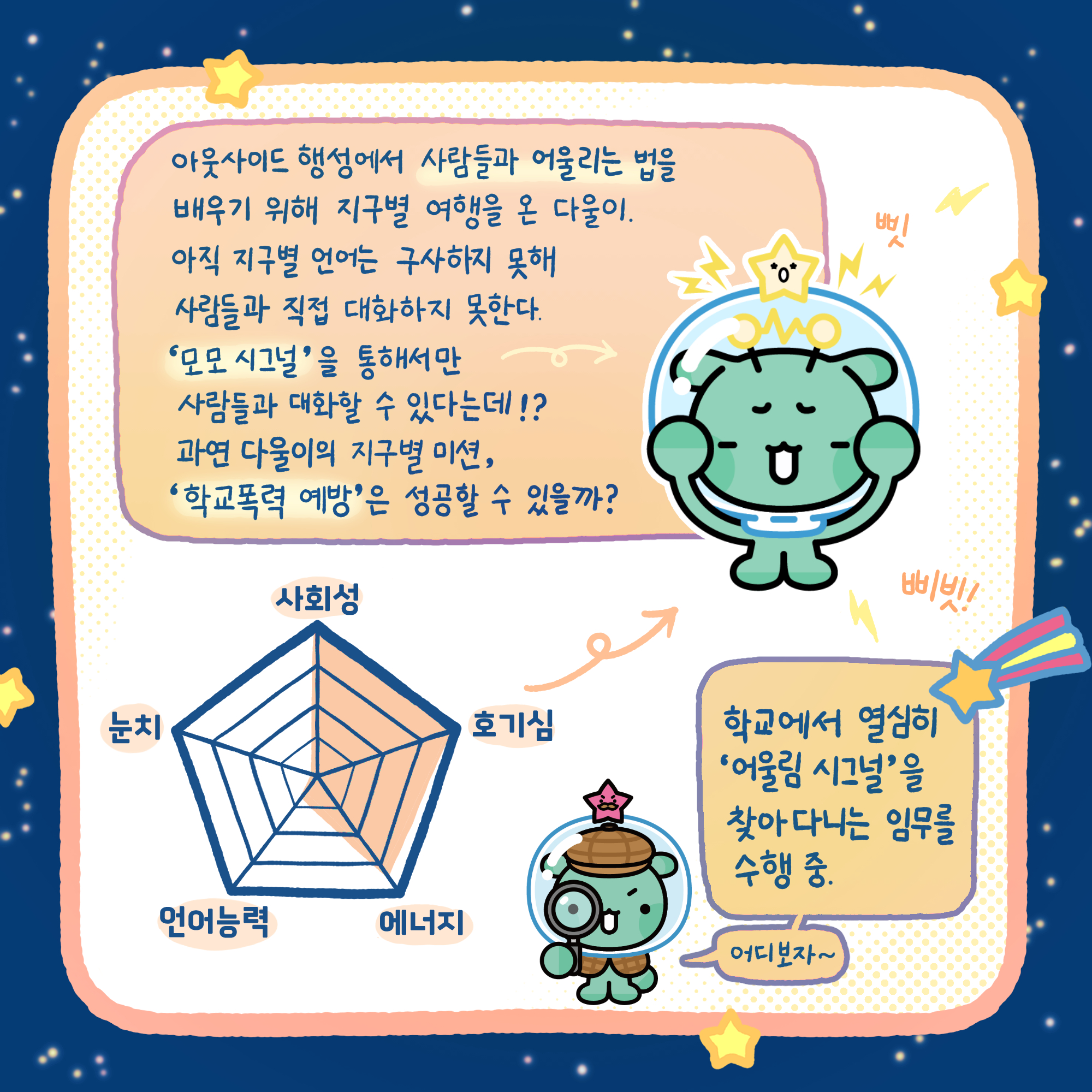 아웃사이드 행성에서 사람들과 어울리는 법을 배우기 위해 지구별 여행을 온 다울이.아직 지구별 언어는 구사하지 못해 사람들과 직접 대화하지 못한다. '모모 시그널'을 통해서만 사람들과 대화할 수 있다는데!? 과연 다울이의 지구별 미션, '학교폭력 예방'은 성공할 수 있을까? 학교에서 열심히 '어울림 시그널'을 찾아다니는 임무를 수행 중.